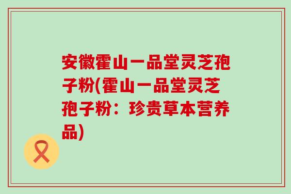 安徽霍山一品堂灵芝孢子粉(霍山一品堂灵芝孢子粉:珍贵草本营养品) 安徽霍山一品堂灵芝孢子粉(霍山一品堂灵芝孢子粉:珍贵草本营养品)