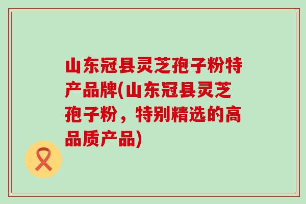 山东冠县灵芝孢子粉特产品牌(山东冠县灵芝孢子粉，特别精选的高品质产品)