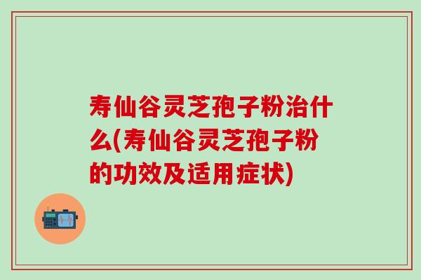 寿仙谷灵芝孢子粉治什么(寿仙谷灵芝孢子粉的功效及适用症状)