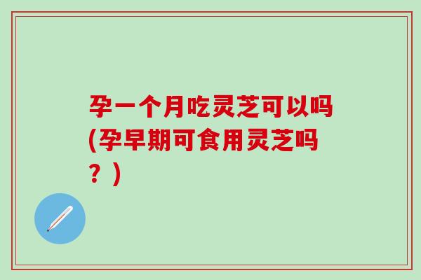 孕一个月吃灵芝可以吗(孕早期可食用灵芝吗？)