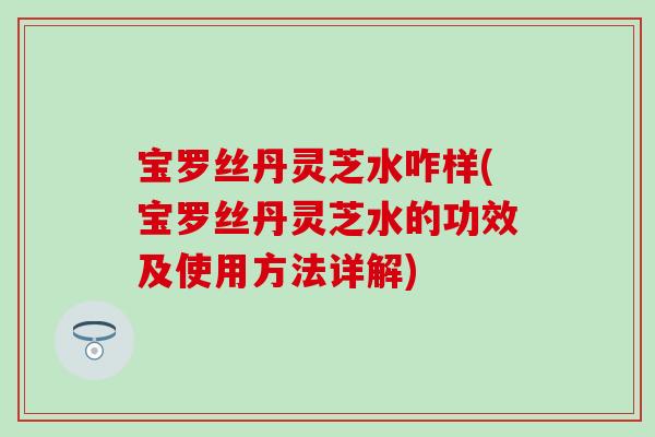 宝罗丝丹灵芝水咋样(宝罗丝丹灵芝水的功效及使用方法详解)