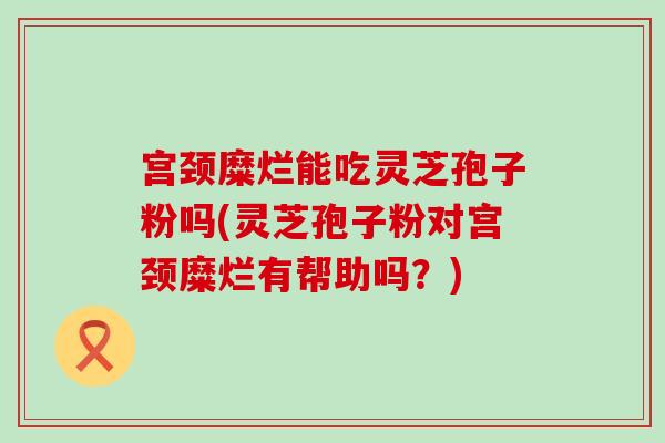 宫颈糜烂能吃灵芝孢子粉吗(灵芝孢子粉对宫颈糜烂有帮助吗？)