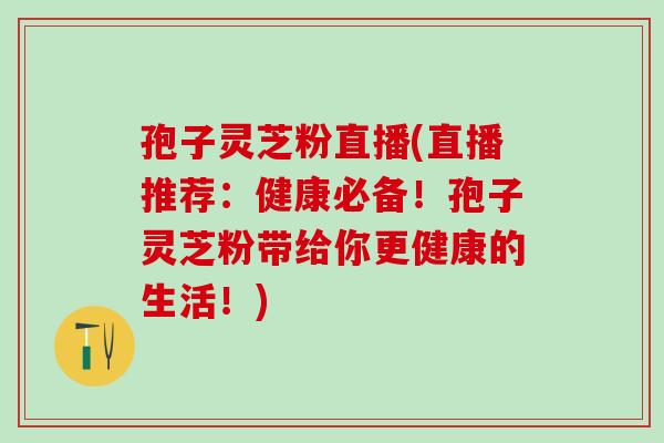 孢子灵芝粉直播(直播推荐：健康必备！孢子灵芝粉带给你更健康的生活！)
