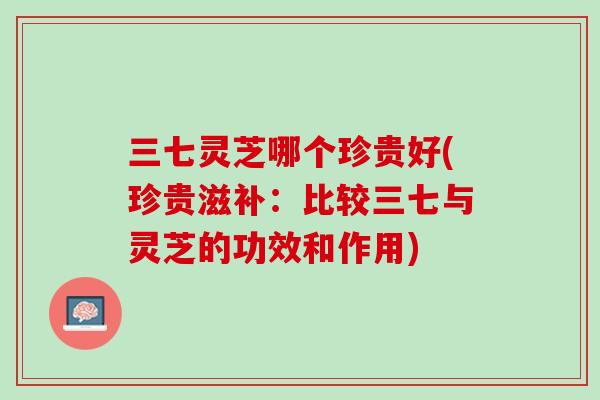 三七灵芝哪个珍贵好(珍贵滋补：比较三七与灵芝的功效和作用)