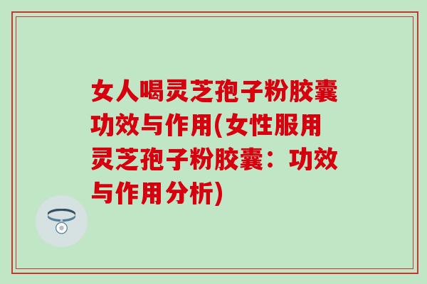 女人喝灵芝孢子粉胶囊功效与作用(女性服用灵芝孢子粉胶囊：功效与作用分析)