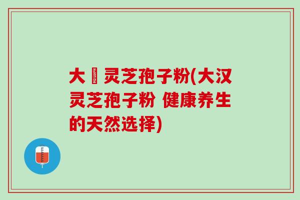大漢灵芝孢子粉(大汉灵芝孢子粉 健康养生的天然选择)
