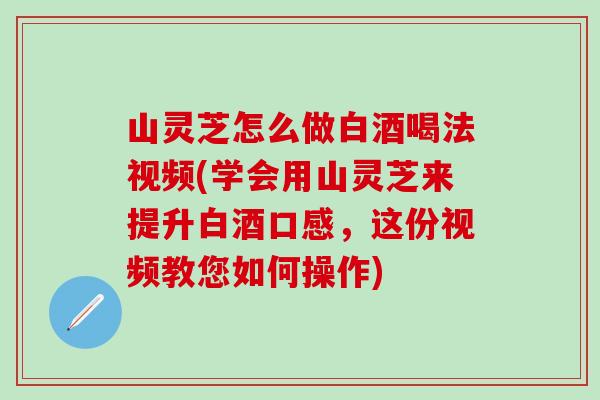 山灵芝怎么做白酒喝法视频(学会用山灵芝来提升白酒口感，这份视频教您如何操作)