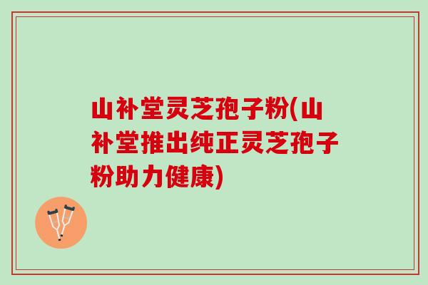 山补堂灵芝孢子粉(山补堂推出纯正灵芝孢子粉助力健康)