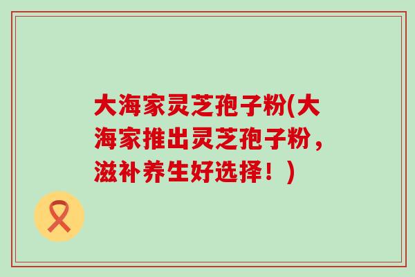 大海家灵芝孢子粉(大海家推出灵芝孢子粉，滋补养生好选择！)