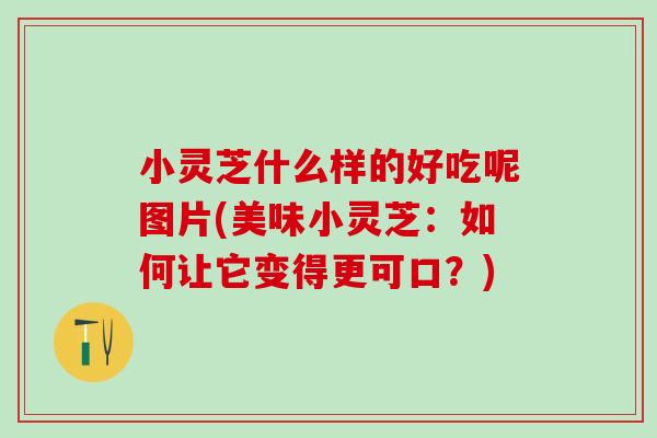 小灵芝什么样的好吃呢图片(美味小灵芝：如何让它变得更可口？)