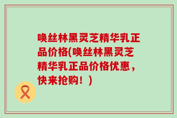 唤丝林黑灵芝精华乳正品价格(唤丝林黑灵芝精华乳正品价格优惠，快来抢购！)