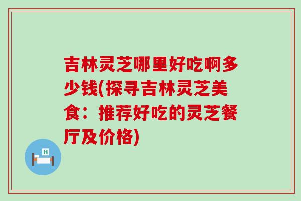 吉林灵芝哪里好吃啊多少钱(探寻吉林灵芝美食：推荐好吃的灵芝餐厅及价格)
