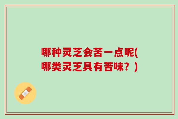 哪种灵芝会苦一点呢(哪类灵芝具有苦味？)