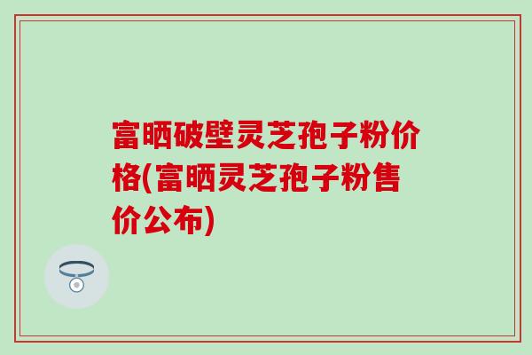 富晒破壁灵芝孢子粉价格(富晒灵芝孢子粉售价公布)