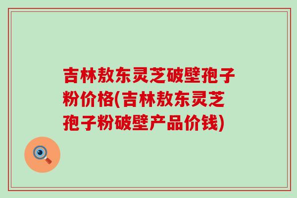 吉林敖东灵芝破壁孢子粉价格(吉林敖东灵芝孢子粉破壁产品价钱)