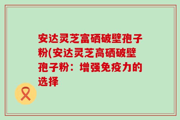 安达灵芝富硒破壁孢子粉(安达灵芝高硒破壁孢子粉：增强免疫力的选择