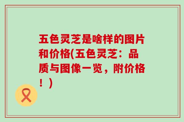 五色灵芝是啥样的图片和价格(五色灵芝：品质与图像一览，附价格！)