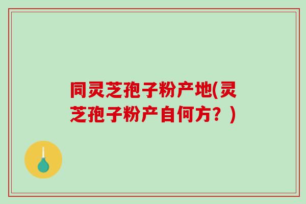 同灵芝孢子粉产地(灵芝孢子粉产自何方？)