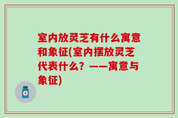 室内放灵芝有什么寓意和象征(室内摆放灵芝代表什么？——寓意与象征)