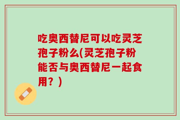 吃奥西替尼可以吃灵芝孢子粉么(灵芝孢子粉能否与奥西替尼一起食用？)