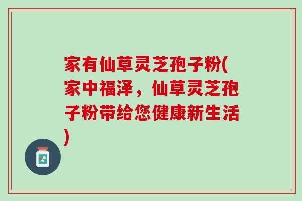 家有仙草灵芝孢子粉(家中福泽，仙草灵芝孢子粉带给您健康新生活)