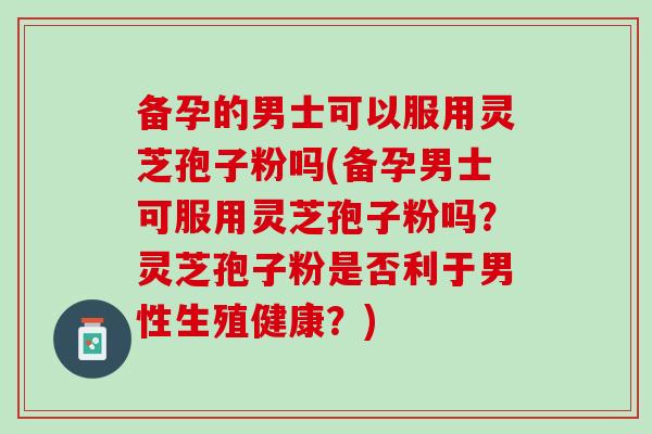 备孕的男士可以服用灵芝孢子粉吗(备孕男士可服用灵芝孢子粉吗？灵芝孢子粉是否利于男性生殖健康？)