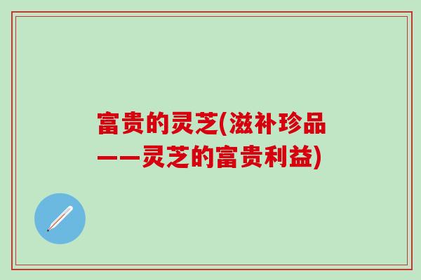 富贵的灵芝(滋补珍品——灵芝的富贵利益)