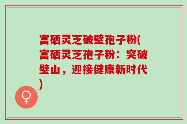 富硒灵芝破璧孢子粉(富硒灵芝孢子粉：突破璧山，迎接健康新时代)