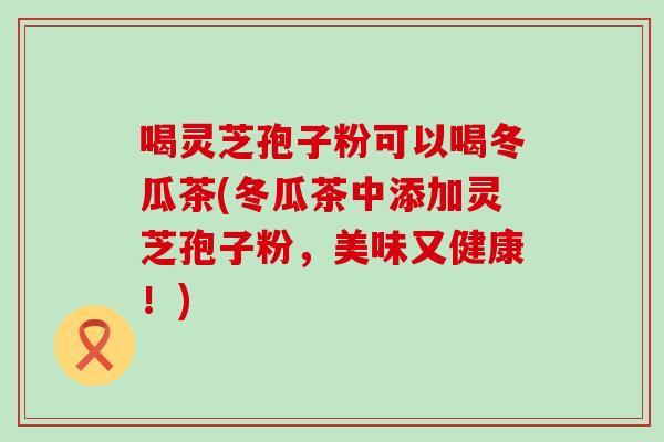 喝灵芝孢子粉可以喝冬瓜茶(冬瓜茶中添加灵芝孢子粉，美味又健康！)