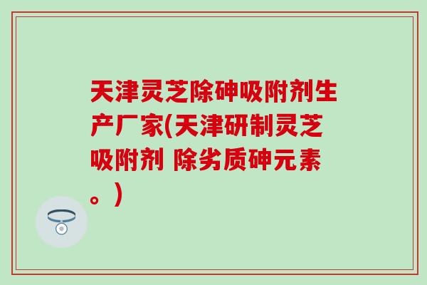天津灵芝除砷吸附剂生产厂家(天津研制灵芝吸附剂 除劣质砷元素。)