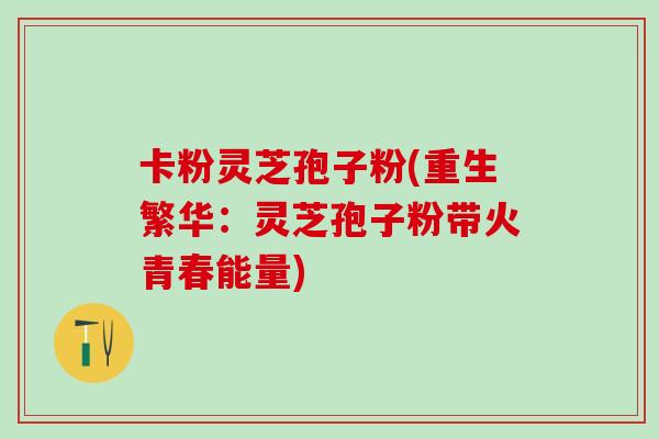 卡粉灵芝孢子粉(重生繁华：灵芝孢子粉带火青春能量)