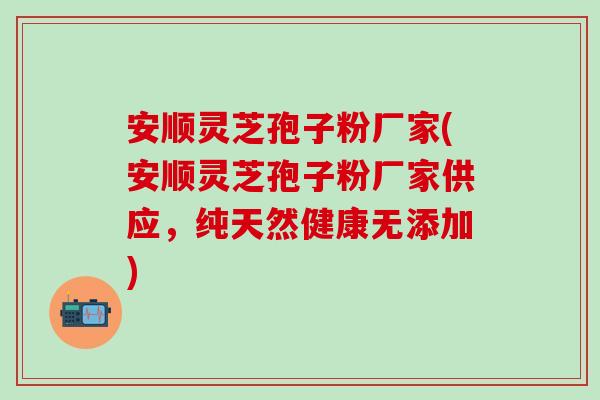 安顺灵芝孢子粉厂家(安顺灵芝孢子粉厂家供应，纯天然健康无添加)