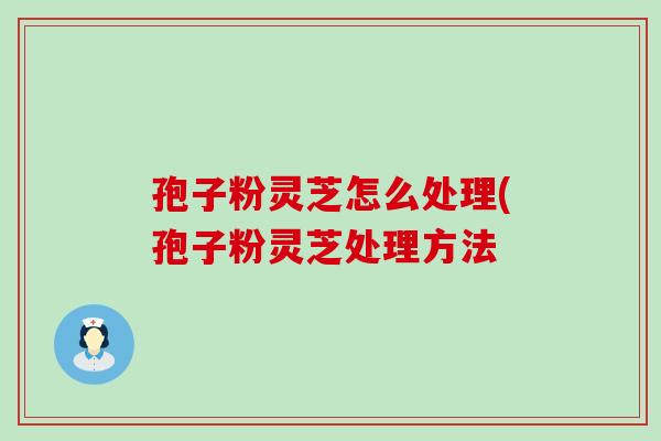 孢子粉灵芝怎么处理(孢子粉灵芝处理方法