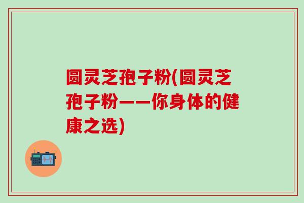 圆灵芝孢子粉(圆灵芝孢子粉——你身体的健康之选)