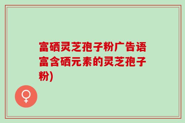富硒灵芝孢子粉广告语富含硒元素的灵芝孢子粉)
