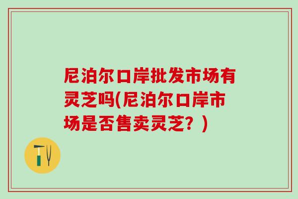 尼泊尔口岸批发市场有灵芝吗(尼泊尔口岸市场是否售卖灵芝？)