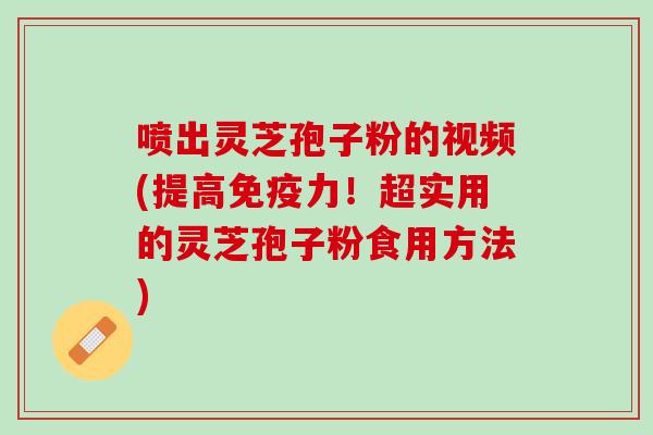 喷出灵芝孢子粉的视频(提高免疫力！超实用的灵芝孢子粉食用方法)