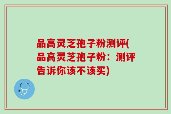 品高灵芝孢子粉测评(品高灵芝孢子粉：测评告诉你该不该买)