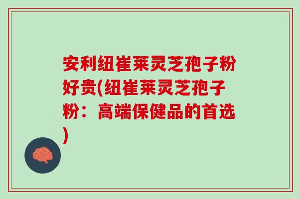 安利纽崔莱灵芝孢子粉好贵(纽崔莱灵芝孢子粉：高端保健品的首选)