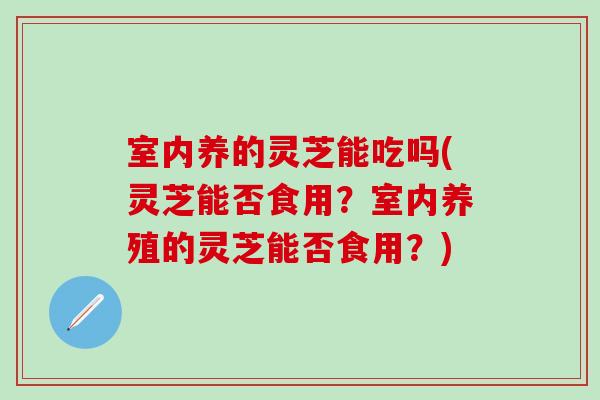 室内养的灵芝能吃吗(灵芝能否食用？室内养殖的灵芝能否食用？)