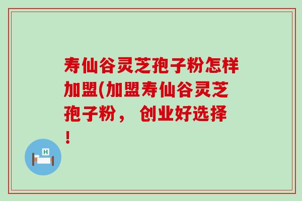 寿仙谷灵芝孢子粉怎样加盟(加盟寿仙谷灵芝孢子粉， 创业好选择！