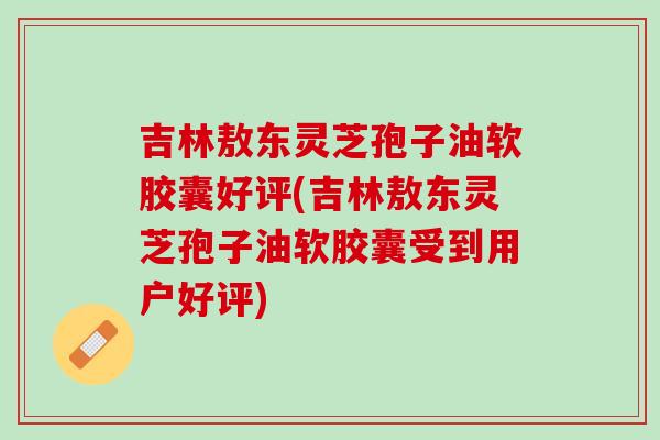 吉林敖东灵芝孢子油软胶囊好评(吉林敖东灵芝孢子油软胶囊受到用户好评)