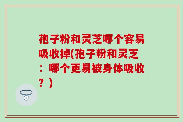 孢子粉和灵芝哪个容易吸收掉(孢子粉和灵芝：哪个更易被身体吸收？)