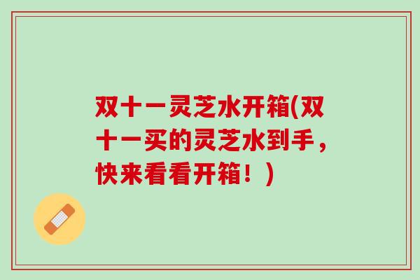 双十一灵芝水开箱(双十一买的灵芝水到手，快来看看开箱！)