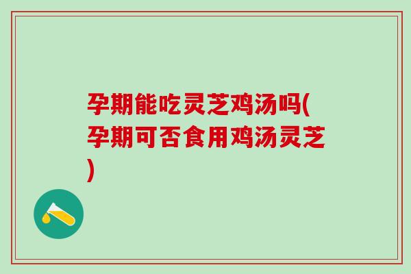 孕期能吃灵芝鸡汤吗(孕期可否食用鸡汤灵芝)
