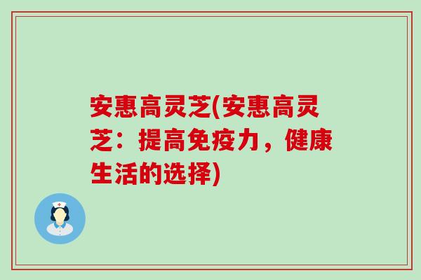 安惠高灵芝(安惠高灵芝：提高免疫力，健康生活的选择)