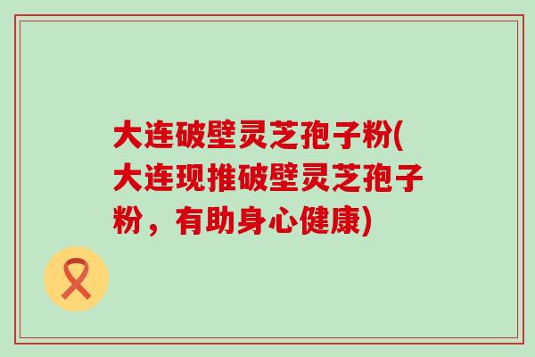 大连破壁灵芝孢子粉(大连现推破壁灵芝孢子粉，有助身心健康)