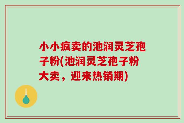 小小疯卖的池润灵芝孢子粉(池润灵芝孢子粉大卖，迎来热销期)