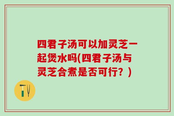 四君子汤可以加灵芝一起煲水吗(四君子汤与灵芝合煮是否可行？)