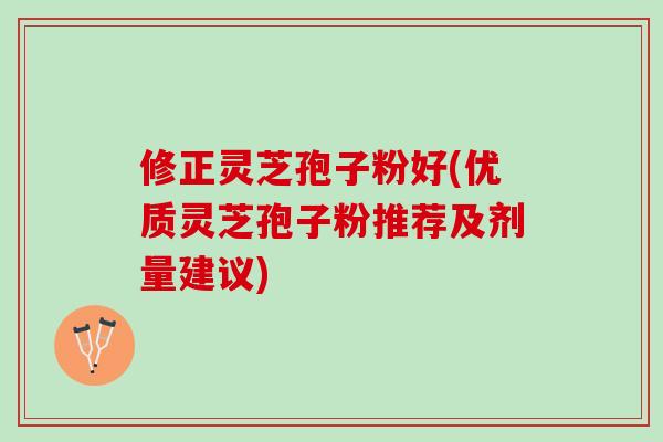 修正灵芝孢子粉好(优质灵芝孢子粉推荐及剂量建议)